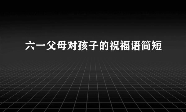 六一父母对孩子的祝福语简短