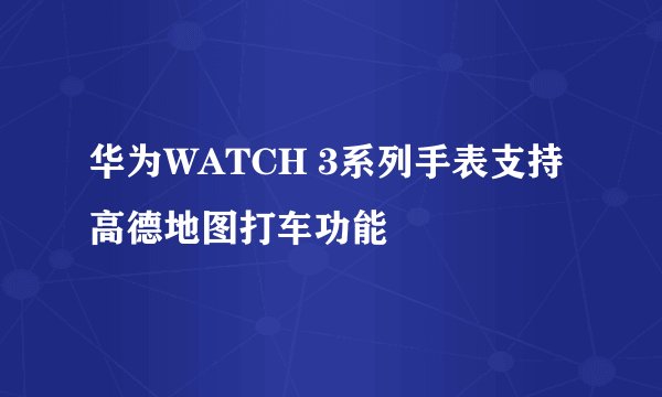 华为WATCH 3系列手表支持高德地图打车功能