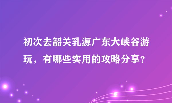 初次去韶关乳源广东大峡谷游玩，有哪些实用的攻略分享？