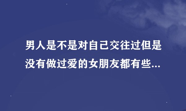 男人是不是对自己交往过但是没有做过爱的女朋友都有些遗憾，不甘心的心理。（男人进来回答）