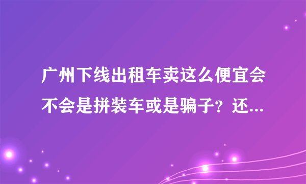 广州下线出租车卖这么便宜会不会是拼装车或是骗子？还是有什么内情？知道的或买过的告知下！谢谢