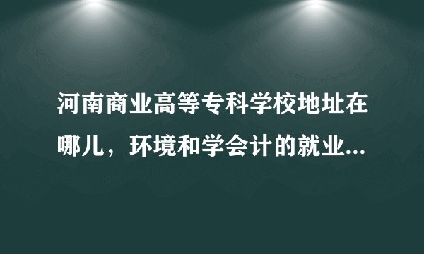 河南商业高等专科学校地址在哪儿，环境和学会计的就业前景怎样…急！