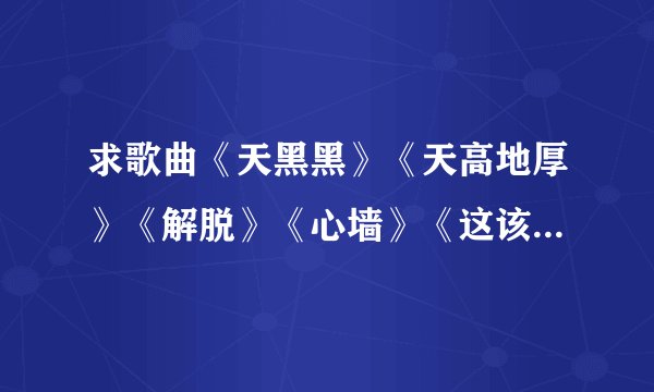 求歌曲《天黑黑》《天高地厚》《解脱》《心墙》《这该死的爱》串词