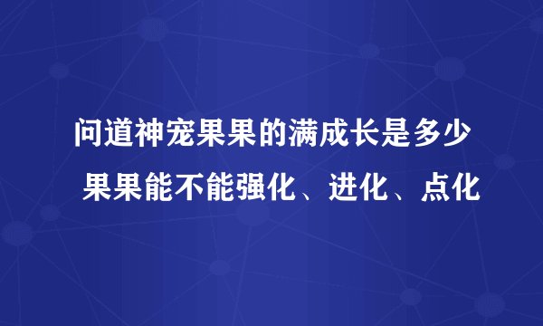 问道神宠果果的满成长是多少 果果能不能强化、进化、点化