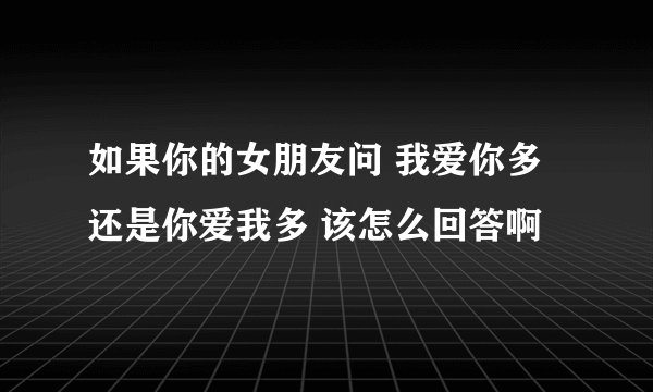 如果你的女朋友问 我爱你多还是你爱我多 该怎么回答啊