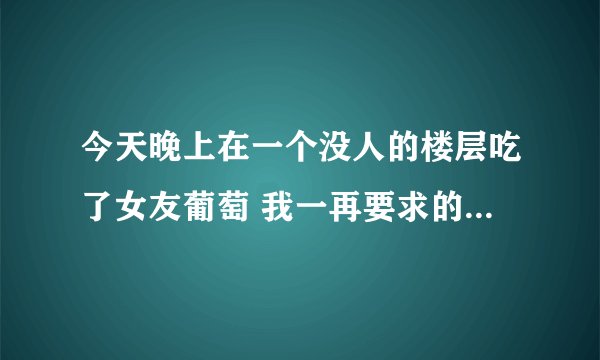 今天晚上在一个没人的楼层吃了女友葡萄 我一再要求的 本来她说不行不行 然后我直接给她领到那
