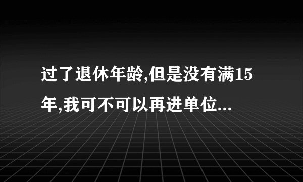 过了退休年龄,但是没有满15年,我可不可以再进单位让单位交保险