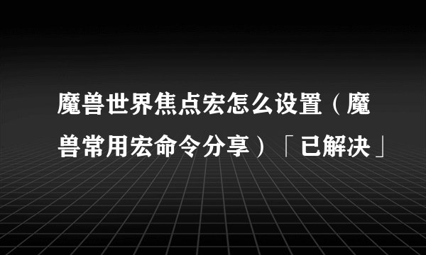 魔兽世界焦点宏怎么设置（魔兽常用宏命令分享）「已解决」
