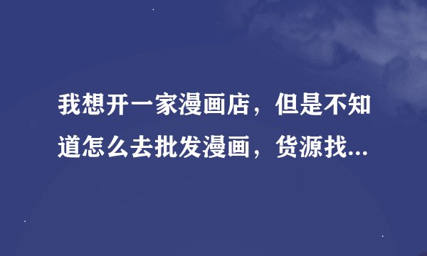 我想开一家漫画店，但是不知道怎么去批发漫画，货源找不到，有什么开过漫画店的人，能传授传授经验！
