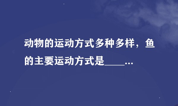动物的运动方式多种多样，鱼的主要运动方式是______，鸟的主要运动方式是______