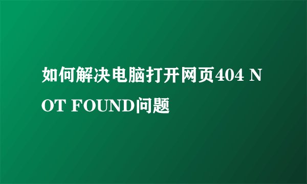 如何解决电脑打开网页404 NOT FOUND问题