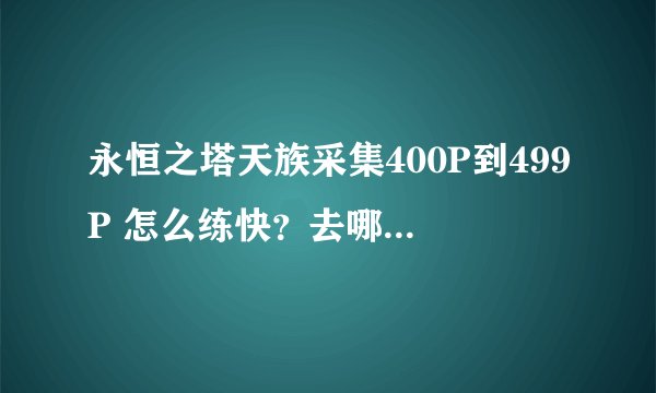 永恒之塔天族采集400P到499P 怎么练快？去哪里采？ 采什么？ 大概要用多久时间？