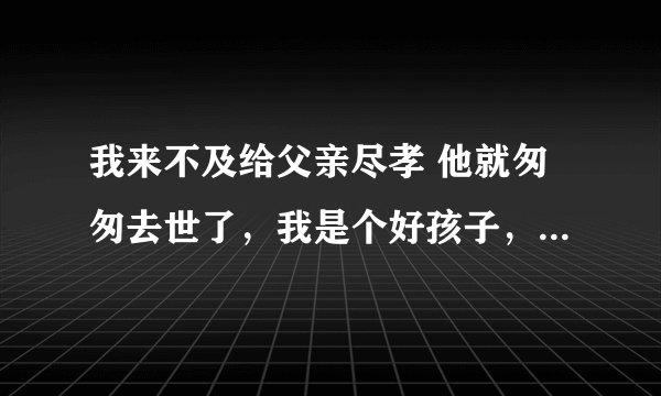 我来不及给父亲尽孝 他就匆匆去世了，我是个好孩子，为什么上天不让我给父亲尽孝？