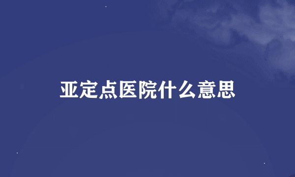 亚定点医院什么意思
