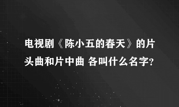 电视剧《陈小五的春天》的片头曲和片中曲 各叫什么名字？