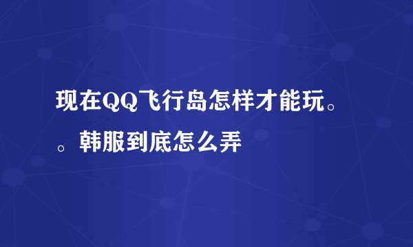 现在QQ飞行岛怎样才能玩。。韩服到底怎么弄