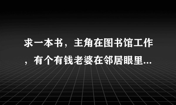 求一本书，主角在图书馆工作，有个有钱老婆在邻居眼里他被视为是软饭的。 其它的什么内容记不了啊