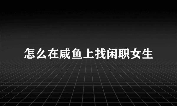 怎么在咸鱼上找闲职女生