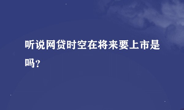 听说网贷时空在将来要上市是吗？