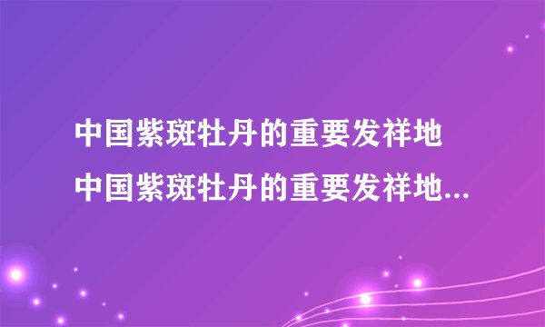 中国紫斑牡丹的重要发祥地 中国紫斑牡丹的重要发祥地和栽培研发中心在