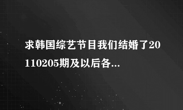 求韩国综艺节目我们结婚了20110205期及以后各期全集的下载地址