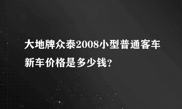 大地牌众泰2008小型普通客车新车价格是多少钱？