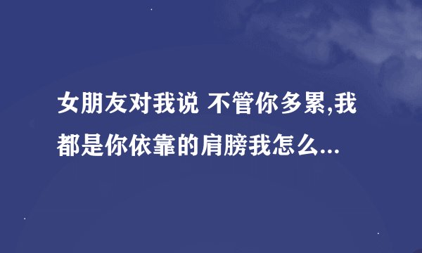 女朋友对我说 不管你多累,我都是你依靠的肩膀我怎么回信息呢？