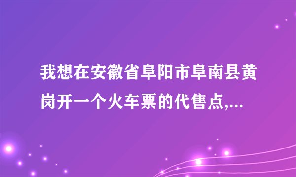 我想在安徽省阜阳市阜南县黄岗开一个火车票的代售点,请问要怎么申请,大约需要多少钱?