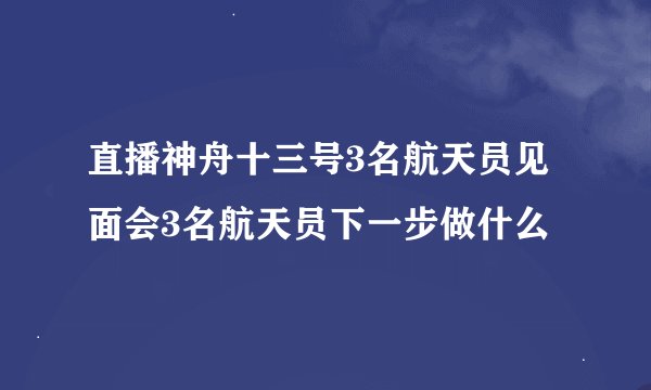 直播神舟十三号3名航天员见面会3名航天员下一步做什么