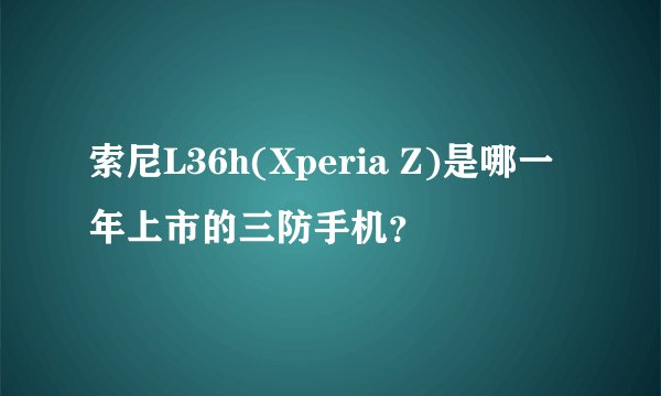 索尼L36h(Xperia Z)是哪一年上市的三防手机？