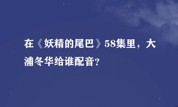 在《妖精的尾巴》58集里，大浦冬华给谁配音？