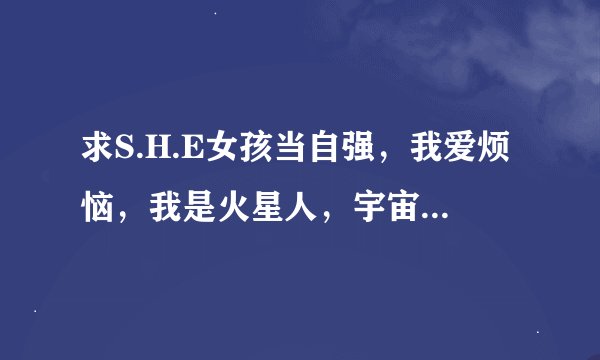 求S.H.E女孩当自强，我爱烦恼，我是火星人，宇宙小姐，天亮了，比你贱的曲谱，有谁知道？急求啦！！