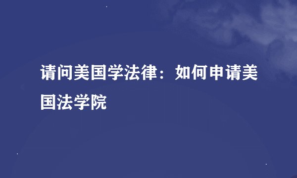 请问美国学法律:如何申请美国法学院