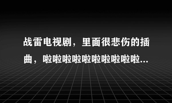 战雷电视剧，里面很悲伤的插曲，啦啦啦啦啦啦啦啦啦啦啦啦，求此歌名称