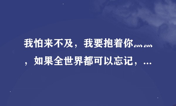 我怕来不及，我要抱着你灬灬，如果全世界都可以忘记，不能忘了你。请问各位歌神，这歌名叫什么呢，实在不