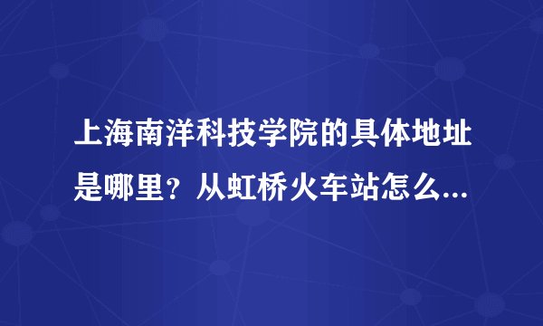 上海南洋科技学院的具体地址是哪里？从虹桥火车站怎么到上海南洋科技学院？学院周围交通便不便捷？
