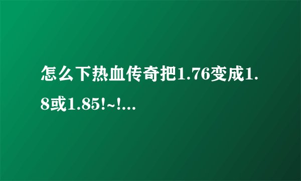 怎么下热血传奇把1.76变成1.8或1.85!~!~!~!~!~!~!~具体一点啊 !~!~!另外怎么样使WINNAMP显歌词啊