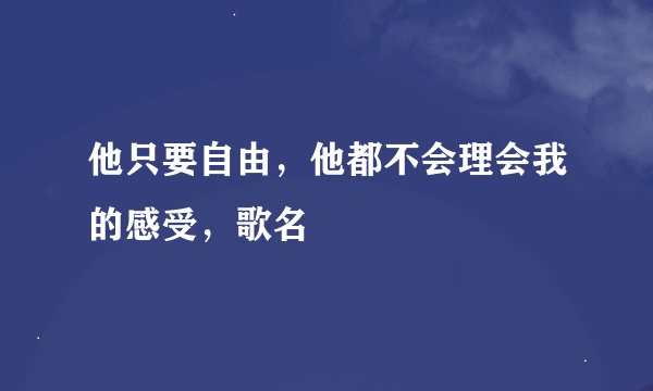 他只要自由，他都不会理会我的感受，歌名
