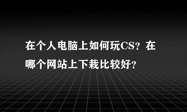 在个人电脑上如何玩CS？在哪个网站上下栽比较好？
