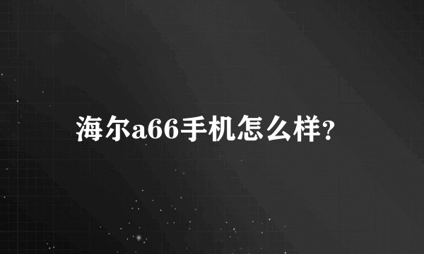 海尔a66手机怎么样？