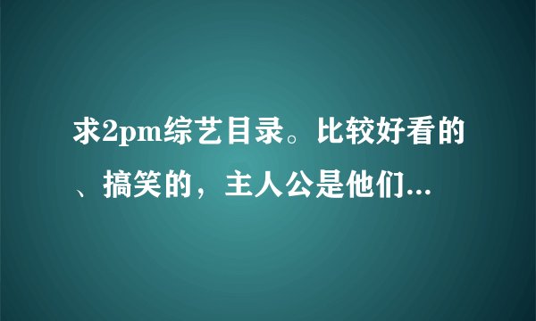 求2pm综艺目录。比较好看的、搞笑的，主人公是他们的。玉泽演单人的娱乐节目也要，还有其舞台。总之……我