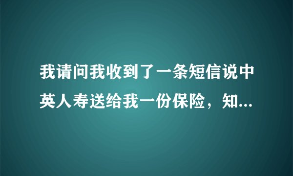 我请问我收到了一条短信说中英人寿送给我一份保险，知道是不是真的啊！