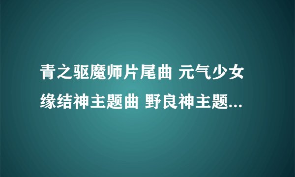 青之驱魔师片尾曲 元气少女缘结神主题曲 野良神主题曲 名字分别是什么？