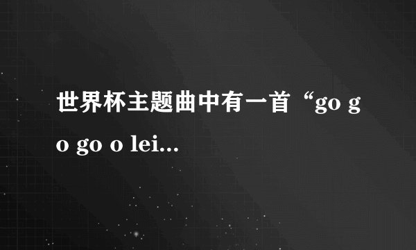 世界杯主题曲中有一首“go go go o lei o lei o lei”的那首歌叫什么名字啊~~有没有下载试听地址啊~