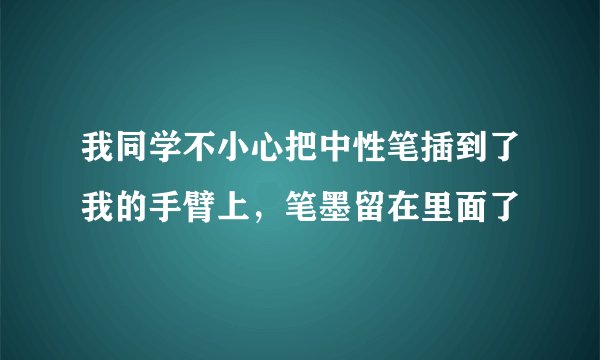 我同学不小心把中性笔插到了我的手臂上，笔墨留在里面了