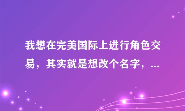 我想在完美国际上进行角色交易，其实就是想改个名字，请问具体怎么操作，详细点来，谢谢。