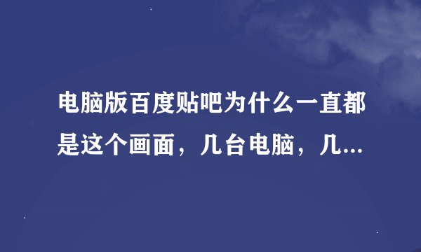 电脑版百度贴吧为什么一直都是这个画面，几台电脑，几个浏览器都是这样