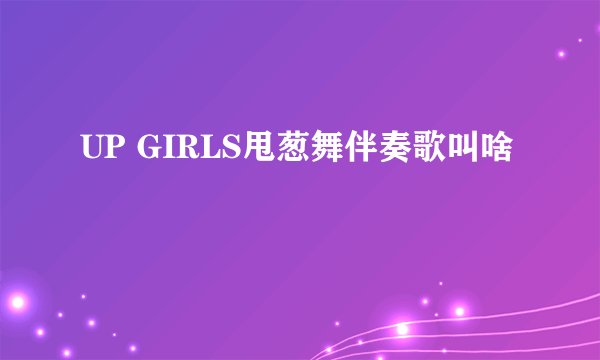 UP GIRLS甩葱舞伴奏歌叫啥