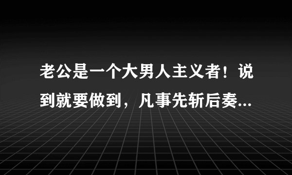 老公是一个大男人主义者！说到就要做到，凡事先斩后奏，胆大妄为，说他他会听，但从不会按你的意思做。跟