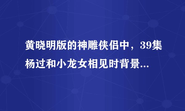 黄晓明版的神雕侠侣中，39集杨过和小龙女相见时背景音乐叫什么？ 歌的名字，谢谢了！！